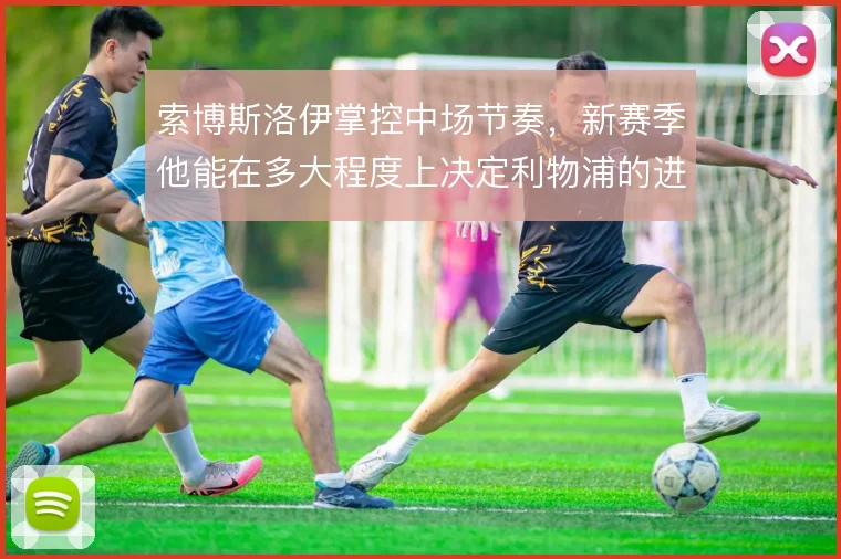 索博斯洛伊掌控中场节奏,新赛季他能在多大程度上决定利物浦的进攻走向