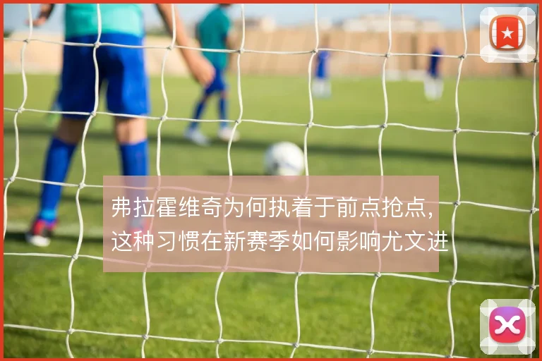 弗拉霍维奇为何执着于前点抢点，这种习惯在新赛季如何影响尤文进攻层次