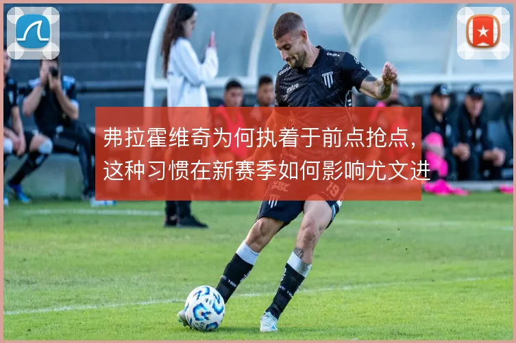 弗拉霍维奇为何执着于前点抢点，这种习惯在新赛季如何影响尤文进攻层次