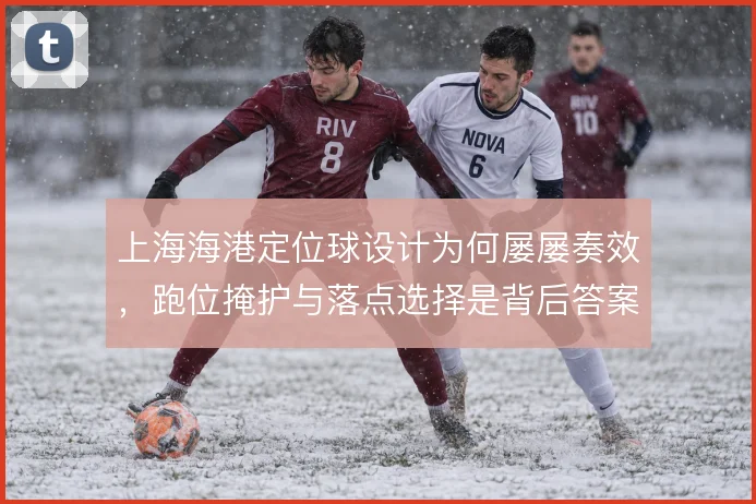 上海海港定位球设计为何屡屡奏效,跑位掩护与落点选择是背后答案