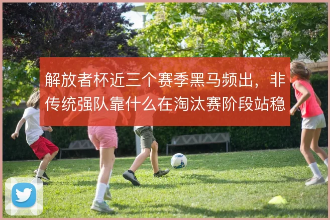 解放者杯近三个赛季黑马频出,非传统强队靠什么在淘汰赛阶段站稳脚跟