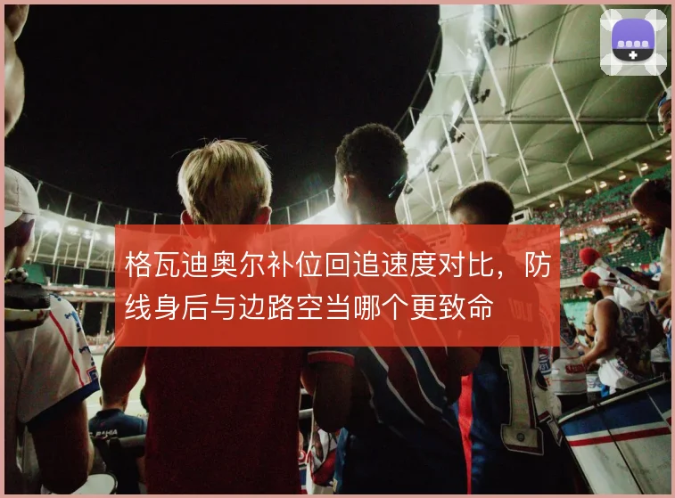 格瓦迪奥尔补位回追速度对比，防线身后与边路空当哪个更致命