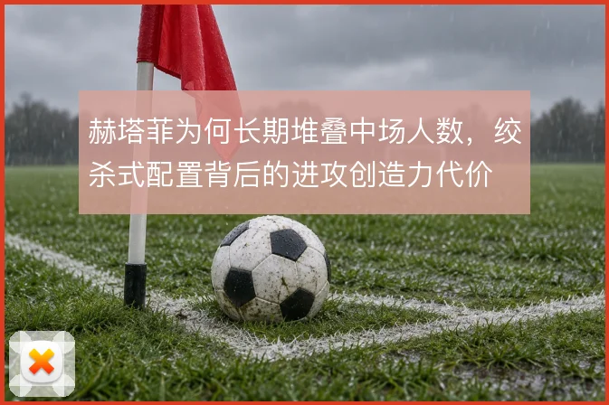 赫塔菲为何长期堆叠中场人数，绞杀式配置背后的进攻创造力代价