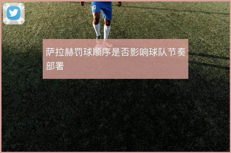 萨拉赫罚球顺序是否影响球队节奏部署