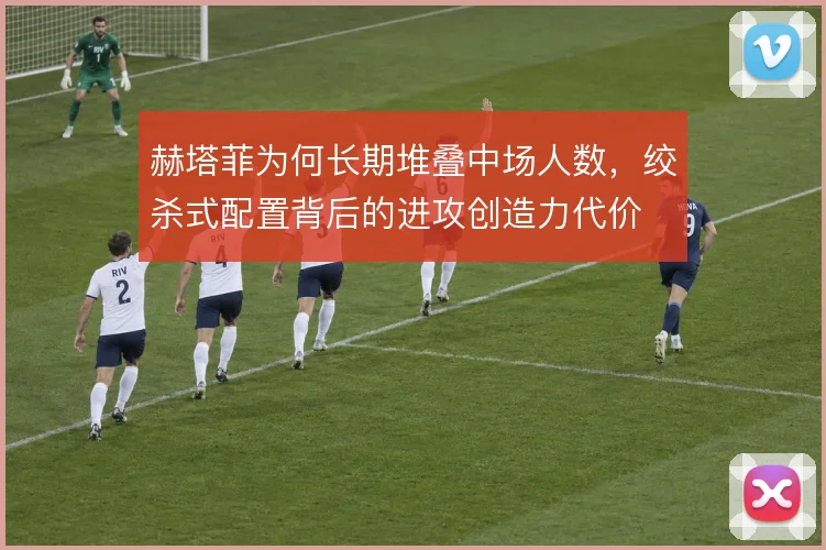 赫塔菲为何长期堆叠中场人数，绞杀式配置背后的进攻创造力代价