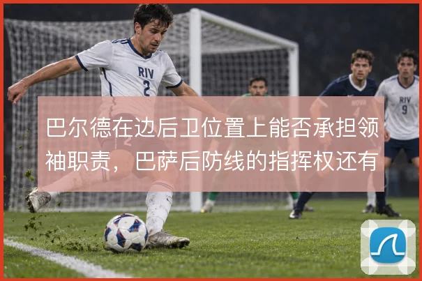 巴尔德在边后卫位置上能否承担领袖职责,巴萨后防线的指挥权还有哪些选择